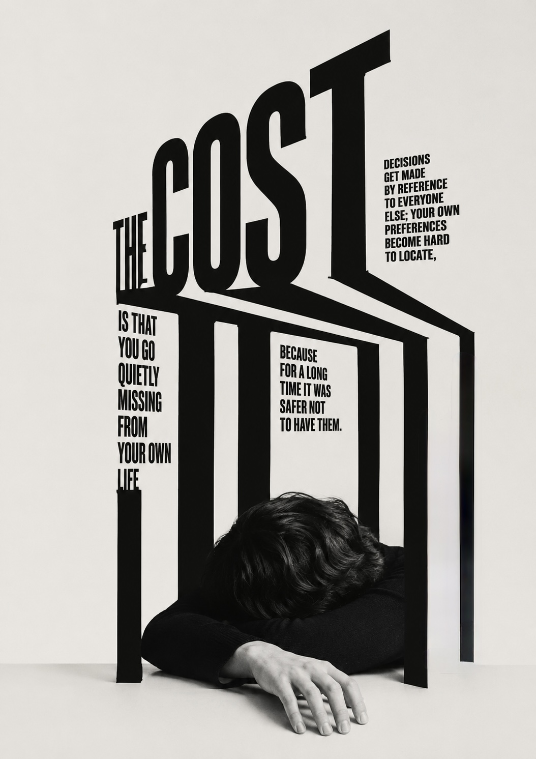 A person rests their head on their arms beneath the monumental words ‘THE COST’, its long shadow-letters reading ‘is that you go quietly missing from your own life’ — decisions made by reference to everyone else.
