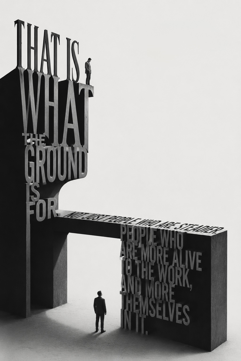 Type poster: a monumental sculptural structure spelling &lsquo;THAT IS WHAT THE GROUND IS FOR. NOT JUST PEOPLE WHO ARE STEADIER. PEOPLE WHO ARE MORE ALIVE TO THE WORK, AND MORE THEMSELVES IN IT.&rsquo;, with two small figures &mdash; one standing on the upper ledge, one below looking up.